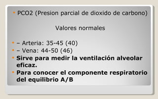 PCO2 (Presion parcial de dioxido de carbono) Valores normales –  Arteria: 35-45 (40) –  Vena: 44-50 (46) Sirve para medir la ventilación alveolar eficaz. Para conocer el componente respiratorio del equilibrio A/B 