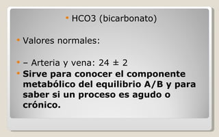 HCO3 (bicarbonato) Valores normales: –  Arteria y vena: 24 ± 2 Sirve para conocer el componente metabólico del equilibrio A/B y para saber si un proceso es agudo o crónico. 