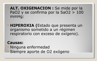 ALT. OXIGENACION :  Se mide por la PaO2 y se confirma por la SaO2 > 100 mmHg:  HIPEROXIA ( Estado que presenta un organismo sometido a un régimen respiratorio con exceso de oxígeno). Causas: Ninguna enfermedad Siempre aporte de O2 exógeno 