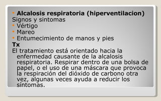 Alcalosis respiratoria (hiperventilacion) Signos y sintomas Vértigo  Mareo  Entumecimiento de manos y pies  Tx  El tratamiento está orientado hacia la enfermedad causante de la alcalosis respiratoria. Respirar dentro de una bolsa de papel, o el uso de una máscara que provoca la respiración del dióxido de carbono otra vez, algunas veces ayuda a reducir los síntomas. 