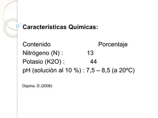 Características Químicas:
Contenido Porcentaje
Nitrógeno (N) : 13
Potasio (K2O) : 44
pH (solución al 10 %) : 7,5 – 8,5 (a 20ºC)
Ospina. D (2006)
 