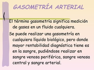 GASOMETRÍA ARTERIAL El término gasometría significa medición de gases en un fluido cualquiera. Se puede realizar una gasometría en cualquiera líquido biológico, pero donde mayor rentabilidad diagnóstica tiene es en la sangre, pudiéndose realizar en sangre venosa periférica, sangre venosa central y sangre arterial.