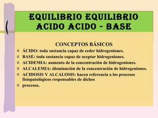 EQUILIBRIO EQUILIBRIO ACIDO ACIDO - BASE CONCEPTOS BÁSICOS ÁCIDO: toda sustancia capaz de ceder hidrogeniones. BASE: toda sustancia capaz de aceptar hidrogeniones. ACIDEMIA: aumento de la concentración de hidrogeniones. ALCALEMIA: disminución de la concentración de hidrogeniones. ACIDOSIS Y ALCALOSIS: hacen referencia a los procesos fisiopatológicos responsables de dichos procesos.