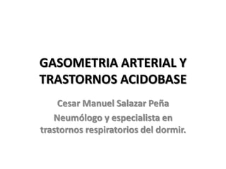 GASOMETRIA ARTERIAL Y
TRASTORNOS ACIDOBASE
    Cesar Manuel Salazar Peña
   Neumólogo y especialista en
trastornos respiratorios del dormir.
 