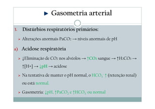 Gasometria arterial
3.

Distúrbios respiratórios primários:
Alterações anormais PaCO2 → níveis anormais de pH

a) Acidose respiratória

↓Eliminação de CO2 nos alvéolos → ↑CO2 sangue → ↑H2CO3 →
↑[H+] → ↓pH → acidose
Na tentativa de manter o pH normal, o HCO3- ↑ (retenção renal)
ou está normal.
Gasometria: ↓pH, ↑PaCO2 e ↑HCO3- ou normal

 