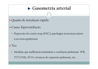 Gasometria arterial
Quadro de instalação rápida.
Causa: hipoventilação.
Depressão do centro resp (SNC); patologias neuromusculares
e/ou toracopulmonar.

Tto:
Medidas que melhorem/estimulem a ventilação pulmonar: ↑FR,
↑VT (VM), AVA’s, técnicas de expansão pulmonar, etc..

 