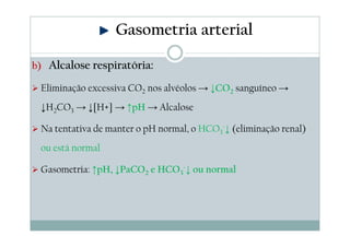 Gasometria arterial
b) Alcalose respiratória:

Eliminação excessiva CO2 nos alvéolos → ↓CO2 sanguíneo →
↓H2CO3 → ↓[H+] → ↑pH → Alcalose
Na tentativa de manter o pH normal, o HCO3-↓ (eliminação renal)
ou está normal
Gasometria: ↑pH, ↓PaCO2 e HCO3-↓ ou normal

 