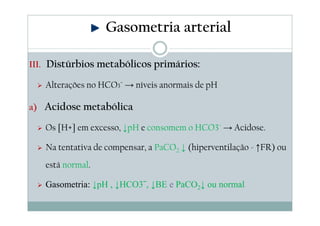 Gasometria arterial
III. Distúrbios metabólicos primários:

Alterações no HCO3¯ → níveis anormais de pH
a) Acidose metabólica

Os [H+] em excesso, ↓pH e consomem o HCO3¯ → Acidose.
Na tentativa de compensar, a PaCO2 ↓ (hiperventilação - ↑FR) ou
está normal.
Gasometria: ↓pH , ↓HCO3ˉ, ↓BE e PaCO2↓ ou normal

 
