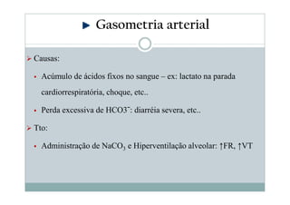 Gasometria arterial
Causas:
Acúmulo de ácidos fixos no sangue – ex: lactato na parada
cardiorrespiratória, choque, etc..
Perda excessiva de HCO3ˉ: diarréia severa, etc..
Tto:
Administração de NaCO3 e Hiperventilação alveolar: ↑FR, ↑VT

 