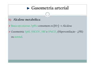 Gasometria arterial
b) Alcalose metabólica:

Bases em excesso, ↑pH e consomem os [H+] → Alcalose
Gasometria: ↑pH, ↑HCO3¯, ↑BE e ↑PaCO2 (Hipoventilação - ↓FR)
ou normal.

 