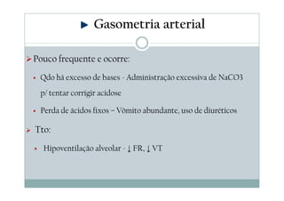 Gasometria arterial
Pouco frequente e ocorre:
Qdo há excesso de bases - Administração excessiva de NaCO3
p/ tentar corrigir acidose
Perda de ácidos fixos – Vômito abundante, uso de diuréticos

Tto:
Hipoventilação alveolar - ↓ FR, ↓ VT

 