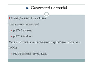 Gasometria arterial
Condição ácido-base clínica:
1ª etapa: caracterizar o pH
pH>7,45: Alcalose
pH<7,35: Acidose

2ª etapa: determinar o envolvimento respiratório e, portanto, a
PaCO2
PaCO2 anormal - envolv. Resp.

 