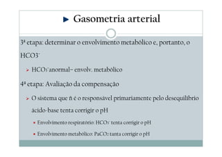 Gasometria arterial
3ª etapa: determinar o envolvimento metabólico e, portanto, o
HCO3¯
HCO3¯anormal– envolv. metabólico

4ª etapa: Avaliação da compensação
O sistema que ñ é o responsável primariamente pelo desequilíbrio
ácido-base tenta corrigir o pH
Envolvimento respiratório: HCO3¯ tenta corrigir o pH
Envolvimento metabólico: PaCO2 tanta corrigir o pH

 