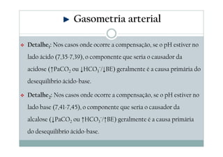 Gasometria arterial
Detalhe1: Nos casos onde ocorre a compensação, se o pH estiver no
lado ácido (7,35-7,39), o componente que seria o causador da
acidose (↑PaCO2 ou ↓HCO3¯/↓BE) geralmente é a causa primária do
desequilíbrio ácido-base.
Detalhe2: Nos casos onde ocorre a compensação, se o pH estiver no
lado base (7,41-7,45), o componente que seria o causador da
alcalose (↓PaCO2 ou ↑HCO3¯/↑BE) geralmente é a causa primária
do desequilíbrio ácido-base.

 