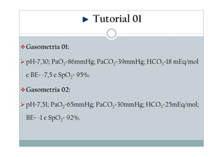 Tutorial 01
Gasometria 01:
pH=7,30; PaO2=86mmHg; PaCO2=39mmHg; HCO3=18 mEq/mol
e BE= -7,5 e SpO2= 95%.
Gasometria 02:
pH=7,51; PaO2=65mmHg; PaCO2=30mmHg; HCO3=25mEq/mol;
BE= -1 e SpO2= 92%.

 