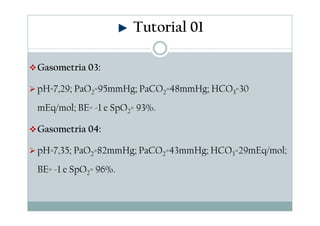 Tutorial 01
Gasometria 03:
pH=7,29; PaO2=95mmHg; PaCO2=48mmHg; HCO3=30
mEq/mol; BE= -1 e SpO2= 93%.
Gasometria 04:
pH=7,35; PaO2=82mmHg; PaCO2=43mmHg; HCO3=29mEq/mol;
BE= -1 e SpO2= 96%.

 