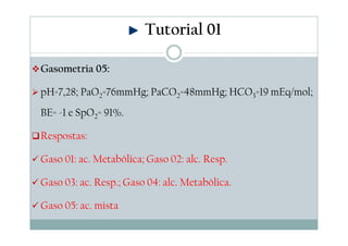 Tutorial 01
Gasometria 05:
pH=7,28; PaO2=76mmHg; PaCO2=48mmHg; HCO3=19 mEq/mol;
BE= -1 e SpO2= 91%.
Respostas:
Gaso 01: ac. Metabólica; Gaso 02: alc. Resp.
Gaso 03: ac. Resp.; Gaso 04: alc. Metabólica.
Gaso 05: ac. mista

 