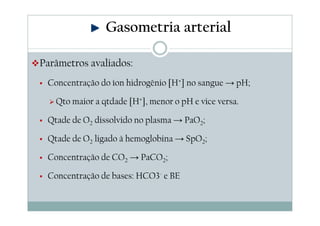 Gasometria arterial
Parâmetros avaliados:
Concentração do íon hidrogênio [H+] no sangue → pH;
Qto maior a qtdade [H+], menor o pH e vice versa.
Qtade de O2 dissolvido no plasma → PaO2;
Qtade de O2 ligado à hemoglobina → SpO2;
Concentração de CO2 → PaCO2;
Concentração de bases: HCO3- e BE

 