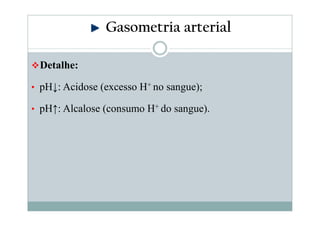 Gasometria arterial
Detalhe:
• pH↓: Acidose (excesso H+ no sangue);
• pH↑: Alcalose (consumo H+ do sangue).

 