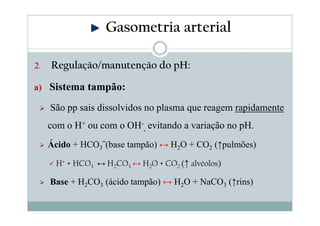 Gasometria arterial
2.

Regulação/manutenção do pH:

a) Sistema tampão:

São pp sais dissolvidos no plasma que reagem rapidamente
com o H+ ou com o OH-, evitando a variação no pH.
Ácido + HCO3ˉ(base tampão) ↔ H2O + CO2 (↑pulmões)
H+ + HCO3- ↔ H2CO3 ↔ H2O + CO2 (↑ alvéolos)

Base + H2CO3 (ácido tampão) ↔ H2O + NaCO3 (↑rins)

 