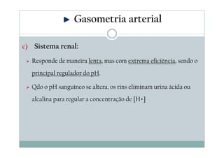 Gasometria arterial
c)

Sistema renal:
Responde de maneira lenta, mas com extrema eficiência, sendo o
principal regulador do pH.
Qdo o pH sanguíneo se altera, os rins eliminam urina ácida ou
alcalina para regular a concentração de [H+]

 