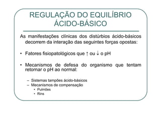 As manifestações clínicas dos distúrbios ácido-básicos
decorrem da interação das seguintes forças opostas:
• Fatores fisiopatológicos que ↑ ou o pH
• Mecanismos de defesa do organismo que tentam
retornar o pH ao normal:
– Sistemas tampões ácido-básicos
– Mecanismos de compensação
• Pulmões
• Rins
REGULAÇÃO DO EQUILÍBRIO
ÁCIDO-BÁSICO
 