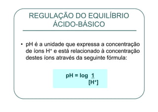 • pH é a unidade que expressa a concentração
de íons H+ e está relacionado à concentração
destes íons através da seguinte fórmula:
REGULAÇÃO DO EQUILÍBRIO
ÁCIDO-BÁSICO
pH = log 1
[H+]
 