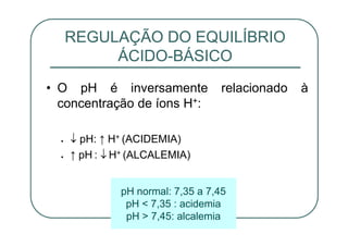 • O pH é inversamente relacionado à
concentração de íons H+:
pH: ↑ H+ (ACIDEMIA)
↑ pH : H+ (ALCALEMIA)
REGULAÇÃO DO EQUILÍBRIO
ÁCIDO-BÁSICO
pH normal: 7,35 a 7,45
pH < 7,35 : acidemia
pH > 7,45: alcalemia
 