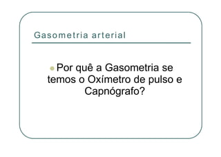 Gasometria arterial
Por quê a Gasometria se
temos o Oxímetro de pulso e
Capnógrafo?
 