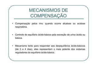 • Compensação pelos rins: quando ocorre alcalose ou acidose
respiratória.
• Controle do equilíbrio ácido-básico pela excreção de urina ácida ou
básica.
• Mecanismo lento para responder aos desequilíbrios ácido-básicos
(de 3 a 4 dias), eles representam o mais potente dos sistemas
reguladores do equilíbrio ácido-básico.
MECANISMOS DE
COMPENSAÇÃO
 