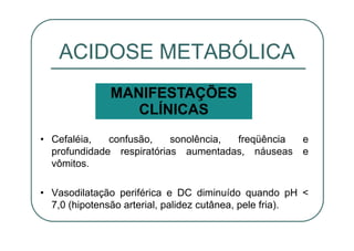 • Cefaléia, confusão, sonolência, freqüência e
profundidade respiratórias aumentadas, náuseas e
vômitos.
• Vasodilatação periférica e DC diminuído quando pH <
7,0 (hipotensão arterial, palidez cutânea, pele fria).
ACIDOSE METABÓLICA
MANIFESTAÇÕES
CLÍNICAS
 