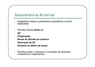 Gasometria Arterial
Estabelece índices e parâmetros respiratórios a serem
objetivados
Permite medida direta de:
- pH
- Oxigenação
- Níveis de dióxido de carbono
- Saturação de O2
- Excesso ou déficit de bases
Permite avaliar a natureza e a evolução de distúrbios
metabólicos e respiratórios.
 
