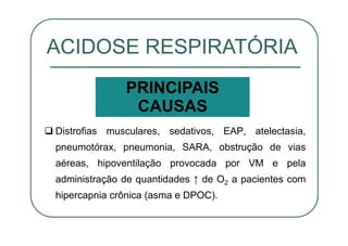 Distrofias musculares, sedativos, EAP, atelectasia,
pneumotórax, pneumonia, SARA, obstrução de vias
aéreas, hipoventilação provocada por VM e pela
administração de quantidades ↑ de O2 a pacientes com
hipercapnia crônica (asma e DPOC).
ACIDOSE RESPIRATÓRIA
PRINCIPAIS
CAUSAS
 