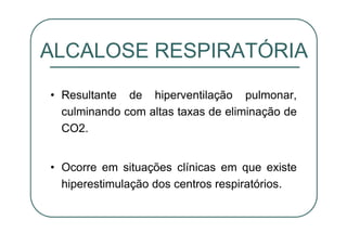 • Resultante de hiperventilação pulmonar,
culminando com altas taxas de eliminação de
CO2.
• Ocorre em situações clínicas em que existe
hiperestimulação dos centros respiratórios.
ALCALOSE RESPIRATÓRIA
 