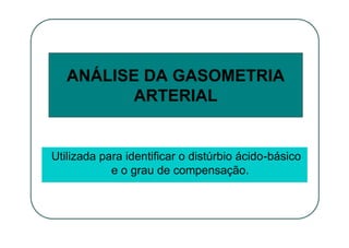 ANÁLISE DA GASOMETRIA
ARTERIAL
Utilizada para identificar o distúrbio ácido-básico
e o grau de compensação.
 