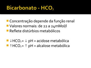  Concentração depende da função renal
 Valores normais: de 22 a 24mMol/l
 Reflete distúrbios metabólicos
 ↓HCO3 = pH = acidose metabólica↓
 ↑HCO3 = pH = alcalose metabólica↑
 
