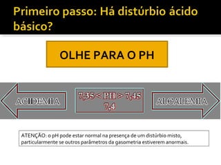 OLHE PARA O PH
ATENÇÃO: o pH pode estar normal na presença de um distúrbio misto,
particularmente se outros parâmetros da gasometria estiverem anormais.
 