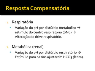 1. Respiratória
 Variação do pH por distúrbio metabólico 
estimulo do centro respiratório (SNC) 
Alteração do drive respiratório.
1. Metabólica (renal)
 Variação do pH por distúrbio respiratório 
Estímulo para os rins ajustarem HCO3 (lenta).
 