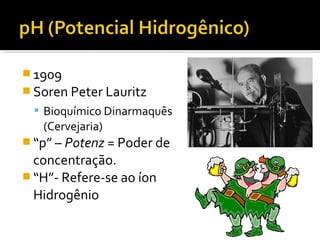  1909
 Soren Peter Lauritz
 Bioquímico Dinarmaquês
(Cervejaria)
 “p” – Potenz = Poder de
concentração.
 “H”- Refere-se ao íon
Hidrogênio
 