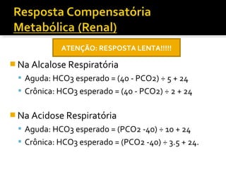  Na Alcalose Respiratória
 Aguda: HCO3 esperado = (40 - PCO2) ÷ 5 + 24
 Crônica: HCO3 esperado = (40 - PCO2) ÷ 2 + 24
 Na Acidose Respiratória
 Aguda: HCO3 esperado = (PCO2 -40) ÷ 10 + 24
 Crônica: HCO3 esperado = (PCO2 -40) ÷ 3.5 + 24.
ATENÇÃO: RESPOSTA LENTA!!!!!
 
