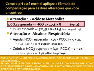  Alteração 1 - Acidose Metabólica
 PCO2 esperada = (9x1,5) + 8 = 21.5 (bem longe do 15)
 Alteração 2- Alcalose Respiratória
 Aguda: HCO3 esperado = (40 - PCO2) ÷ 5 + 24
▪ = (40 – 15) ÷ 5 + 24  29 (Bem longe do 9)
 Crônica: HCO3 esperado = (40 - PCO2) ÷ 2 + 24
▪ = (40 – 15) ÷ 2 + 24  36,5 (Bem longe do 9)
pCO2 esperada = (HCO3 x 1,5) + 8 (+/- 2)
NESSE CONTEXTO, RESPOSTA COMPENSATÓRIA NÃO ESPERADA EM NENHUM =
DISTÚRBIO MISTO
SE HOUVESSE RESPOSTA ESPERADA EM UM DELES CONSIDERARIA-SE COMO
DISTÚRBIO PRIMÁRIO O QUE NÃO ACOMPANHOU E O COMPENSADO COMO SENDO A
RESPOSTA AO DISTÚRBIO PRIMÁRIO.
 