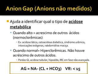  Ajuda a identificar qual o tipo de acidose
metabólica
 Quando alto = acrescimo de outros ácidos
(normoclorêmicas)
▪ Ex: acidose lática, cetoacidose diabética, síndrome urêmica,
intoxicações exógenas, rabdomiólise maciça.
 Quando normal= Hiperclorêmicas. Não houve
acréscimo de outros ácidos.
▪ Perdas GI, acidose tubular, hipoaldo, IRC em fase não avançada.
AG = NA- (CL + HCO3) VR: < 15
 