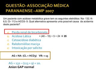 a) Perda renal de bicarbonato
b) Acidose Lática
c) Cetoacidose diabética
d) Rabdomiólise maciça
e) Intoxicação por salicito
Um paciente com acidose metabólica grave tem os seguintes eletrólitos: Na- 132; K-
6,5; Cl- 113 e HCO3- 9. Qual alternativa apresenta uma possível causa da acidemia
deste paciente?
AG = NA- (CL + HCO3) VR: < 15
AG = 132 – (113 + 9) = 10.
Anion GAP normal
= (40 – 15) ÷ 5 + 24  29
 