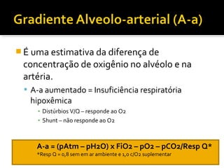  É uma estimativa da diferença de
concentração de oxigênio no alvéolo e na
artéria.
 A-a aumentado = Insuficiência respiratória
hipoxêmica
▪ Distúrbios V/Q – responde ao O2
▪ Shunt – não responde ao O2
A-a = (pAtm – pH2O) x FiO2 – pO2 – pCO2/Resp Q*
*Resp Q = 0,8 sem em ar ambiente e 1,0 c/O2 suplementar
 