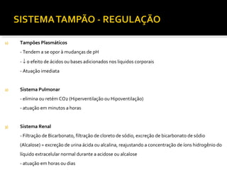 1) Tampões Plasmáticos
- Tendem a se opor à mudanças de pH
- ↓ o efeito de ácidos ou bases adicionados nos liquidos corporais
- Atuação imediata
2) Sistema Pulmonar
- elimina ou retém CO2 (Hiperventilação ou Hipoventilação)
- atuação em minutos a horas
3) Sistema Renal
- Filtração de Bicarbonato, filtração de cloreto de sódio, excreção de bicarbonato de sódio
(Alcalose) = excreção de urina ácida ou alcalina, reajustando a concentração de íons hidrogênio do
líquido extracelular normal durante a acidose ou alcalose
- atuação em horas ou dias
 
