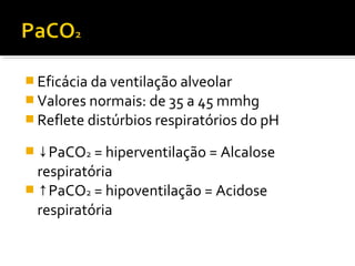  Eficácia da ventilação alveolar
 Valores normais: de 35 a 45 mmhg
 Reflete distúrbios respiratórios do pH
 ↓PaCO2 = hiperventilação = Alcalose
respiratória
 ↑PaCO2 = hipoventilação = Acidose
respiratória
 