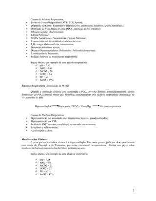 2
Causas de Acidose Respiratória:
• Lesão no Centro Respiratório (AVE, TCE, tumor);
• Depressão no Centro Respiratório (intoxicações, anestésicos, sedativos, lesões, narcóticos);
• Obstrução de Vias Aéreas (Asma, DPOC, secreção, corpo estranho);
• Infecções agudas (Pneumonias);
• Edema Pulmonar;
• SDRA, Atelectasias, Pneumotórax, Fibrose Pulmonar;
• Trauma torácico, deformidades torácicas severas;
• P.O cirurgia abdominal alta, toracotomias;
• Distensão abdominal severa;
• Doenças Neuromusculares (Poliomelite, Polirradiculoneurites);
• Tromboembolia Pulmonar;
• Fadiga e falência da musculatura respiratória.
Segue abaixo, um exemplo de uma acidose respiratória:
pH = 7.30
PaO2 = 140
PaCO2 = 50
HCO3 = 24
BE = -6
SatO2 = 99%
Alcalose Respiratória (diminuição da PCO2)
Quando a ventilação alveolar está aumentada a PCO2 alveolar diminui, conseqüentemente, haverá
diminuição da PCO2 arterial menor que 35mmHg, caracterizando uma alcalose respiratória (diminuição de
H+, aumento do pH).
Hipoventilação Hipocapnia (PCO2 < 35mmHg) Alcalose respiratória
Causas de Alcalose Respiratória:
• Hiperventilação por ansiedade, dor, hipertermia, hipóxia, grandes altitudes;
• Hiperventilação por VM;
• Lesões do SNC, tumores, encefalites, hipertensão intracraniana;
• Salicilatos e sulfonamidas;
• Alcalose pós acidose.
Manifestações Clínicas:
A principal característica clinica é a hiperventilação. Em casos graves, pode ser observado tetania
com sinais de Chvostek e de Trousseau, parestesia circumoral, acroparestesia, câimbra nos pés e mãos
resultante de baixas concentrações de Cálcio ionizado no soro.
Segue abaixo, um exemplo de uma alcalose respiratória:
pH = 7.58
PaO2 = 50
PaCO2 = 23
HCO3 = 22
BE = +5
SatO2 = 87%
 