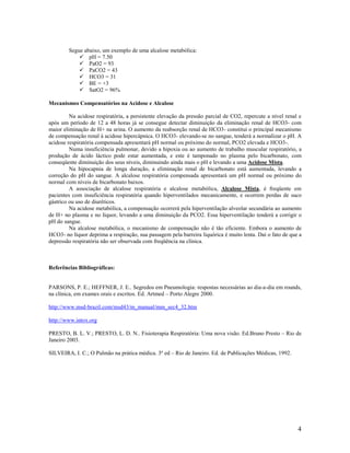 4
Segue abaixo, um exemplo de uma alcalose metabólica:
pH = 7.50
PaO2 = 93
PaCO2 = 43
HCO3 = 31
BE = +3
SatO2 = 96%
Mecanismos Compensatórios na Acidose e Alcalose
Na acidose respiratória, a persistente elevação da pressão parcial de CO2, repercute a nível renal e
após um período de 12 a 48 horas já se consegue detectar diminuição da eliminação renal de HCO3- com
maior eliminação de H+ na urina. O aumento da reabsorção renal de HCO3- constitui o principal mecanismo
de compensação renal à acidose hipercápnica. O HCO3- elevando-se no sangue, tenderá a normalizar o pH. A
acidose respiratória compensada apresentará pH normal ou próximo do normal, PCO2 elevada e HCO3-.
Numa insuficiência pulmonar, devido a hipoxia ou ao aumento de trabalho muscular respiratório, a
produção de ácido láctico pode estar aumentada, e este é tamponado no plasma pelo bicarbonato, com
conseqüente diminuição dos seus níveis, diminuindo ainda mais o pH e levando a uma Acidose Mista.
Na hipocapnia de longa duração, a eliminação renal de bicarbonato está aumentada, levando a
correção do pH do sangue. A alcalose respiratória compensada apresentará um pH normal ou próximo do
normal com níveis de bicarbonato baixos.
A associação de alcalose respiratória e alcalose metabólica, Alcalose Mista, é freqüente em
pacientes com insuficiência respiratória quando hiperventilados mecanicamente, e ocorrem perdas de suco
gástrico ou uso de diuréticos.
Na acidose metabólica, a compensação ocorrerá pela hiperventilação alveolar secundária ao aumento
de H+ no plasma e no líquor, levando a uma diminuição da PCO2. Essa hiperventilação tenderá a corrigir o
pH do sangue.
Na alcalose metabólica, o mecanismo de compensação não é tão eficiente. Embora o aumento de
HCO3- no líquor deprima a respiração, sua passagem pela barreira liquórica é muito lenta. Daí o fato de que a
depressão respiratória não ser observada com freqüência na clínica.
Referências Bibliográficas:
PARSONS, P. E.; HEFFNER, J. E.. Segredos em Pneumologia: respostas necessárias ao dia-a-dia em rounds,
na clínica, em exames orais e escritos. Ed. Artmed – Porto Alegre 2000.
http://www.msd-brazil.com/msd43/m_manual/mm_sec4_32.htm
http://www.intox.org
PRESTO, B. L. V.; PRESTO, L. D. N.. Fisioterapia Respiratória: Uma nova visão. Ed.Bruno Presto – Rio de
Janeiro 2003.
SILVEIRA, I. C.; O Pulmão na prática médica. 3º ed – Rio de Janeiro. Ed. de Publicações Médicas, 1992.
 