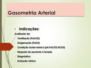 Gasometria Arterial
• Indicações:
Avaliação de:
- Ventilação (PaCO2)
- Oxigenação (PaO2)
- Condição ácido-básica (pH,PaCO2,HCO3)
- Resposta do paciente à terapia
- Diagnóstico
- Evolução clínica
 