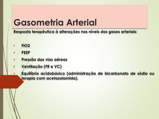 Gasometria Arterial
Resposta terapêutica à alterações nos níveis dos gases arteriais:
• FiO2
• PEEP
• Pressão das vias aéreas
• Ventilação (FR e VC)
• Equilíbrio acidobásico (administração de bicarbonato de sódio ou
terapia com acetazolamida).
 